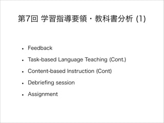 第7回 学習指導要領・教科書分析 (1)
• Feedback
• Task-based Language Teaching (Cont.)
• Content-based Instruction (Cont)
• Debrieﬁng session
• Assignment
 