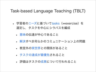 Task-based Language Teaching (TBLT)
• 学習者のニーズに基づいてtasks（ exercise）を
選定し，タスクを中心にシラバスを編成
• 意味の伝達が中心であること
• 解決すべき何らかのコミュニケーション上の問題
• 教室外の実世界との関係があること
• タスクの達成が最優先されること
• 評価はタスクの成果について行われること
 