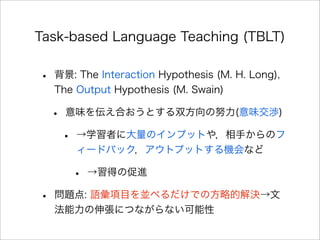 Task-based Language Teaching (TBLT)
• 背景: The Interaction Hypothesis (M. H. Long),
The Output Hypothesis (M. Swain)
• 意味を伝え合おうとする双方向の努力(意味交渉)
• →学習者に大量のインプットや，相手からのフ
ィードバック，アウトプットする機会など
• →習得の促進
• 問題点: 語彙項目を並べるだけでの方略的解決→文
法能力の伸張につながらない可能性
 
