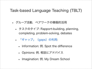 Task-based Language Teaching (TBLT)
• グループ活動，ペアワークの積極的活用
• タスクのタイプ: Rapport-building, planning,
completing, problem-solving, debates
• 「ギャップ」（gaps）の利用:
• Information: 例. Spot the diﬀerence
• Opinions: 例. 相談にアドバイス
• Imagination: 例. My Dream School
 
