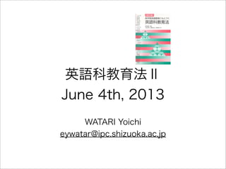 英語科教育法Ⅱ
June 4th, 2013
WATARI Yoichi
eywatar@ipc.shizuoka.ac.jp
 