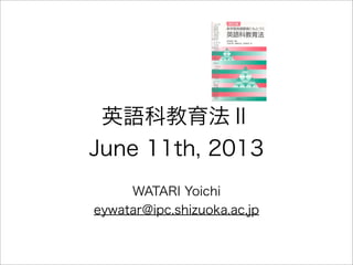 英語科教育法Ⅱ
June 11th, 2013
WATARI Yoichi
eywatar@ipc.shizuoka.ac.jp
 
