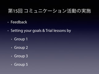 第15回 コミュニケーション活動の実施 
• Feedback 
• Setting your goals & Trial lessons by 
• Group 1 
• Group 2 
• Group 3 
• Group 5 
 