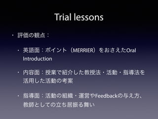 Trial lessons 
• 評価の観点： 
• 英語面：ポイント（MERRIER）をおさえたOral 
Introduction 
• 内容面：授業で紹介した教授法・活動・指導法を 
活用した活動の考案 
• 指導面：活動の組織・運営やF...