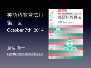英語科教育法Ⅲ 
第１回 
October 7th, 2014 
! 
! 
亘理 陽一 
eywatar@ipc.shizuoka.ac.jp 
 