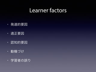 Learner factors 
• 発達的要因 
• 適正要因 
• 認知的要因 
• 動機づけ 
• 学習者の誤り 
 