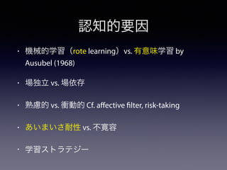 認知的要因 
• 機械的学習（rote learning）vs. 有意味学習 by 
Ausubel (1968) 
• 場独立 vs. 場依存 
• 熟慮的 vs. 衝動的 Cf. affective filter, risk-taking 
• あいまいさ耐性 vs. 不寛容 
• 学習ストラテジー 
 