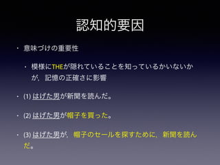 認知的要因 
• 意味づけの重要性 
• 模様にTHEが隠れていることを知っているかいないか 
が，記憶の正確さに影響 
• (1) はげた男が新聞を読んだ。 
• (2) はげた男が帽子を買った。 
• (3) はげた男が，帽子のセールを探すために，新聞を読ん 
だ。 
 