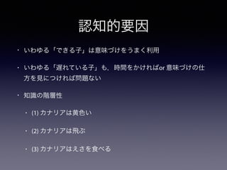 認知的要因 
• いわゆる「できる子」は意味づけをうまく利用 
• いわゆる「遅れている子」も，時間をかければor 意味づけの仕 
方を見につければ問題ない 
• 知識の階層性 
• (1) カナリアは黄色い 
• (2) カナリアは飛ぶ 
• (3) カナリアはえさを食べる 
 