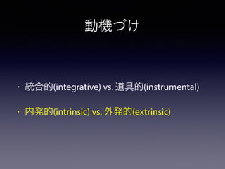 動機づけ 
• 統合的(integrative) vs. 道具的(instrumental) 
• 内発的(intrinsic) vs. 外発的(extrinsic) 
 