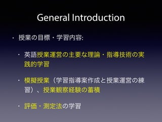 General Introduction 
• 授業の目標・学習内容: 
• 英語授業運営の主要な理論・指導技術の実 
践的学習 
• 模擬授業（学習指導案作成と授業運営の練 
習）、授業観察経験の蓄積 
• 評価・測定法の学習 
 