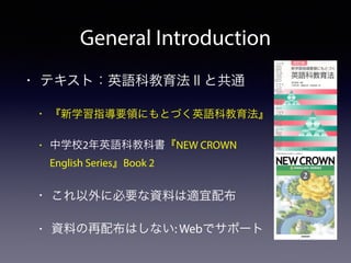 General Introduction 
• テキスト：英語科教育法Ⅱと共通 
• 『新学習指導要領にもとづく英語科教育法』 
• 中学校2年英語科教科書『NEW CROWN 
English Series』Book 2 
• これ以外に必要な資料は適宜配布 
• 資料の再配布はしない: Webでサポート 
 