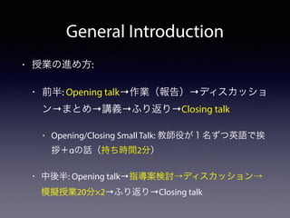 General Introduction 
• 授業の進め方: 
• 前半: Opening talk→作業（報告）→ディスカッショ 
ン→まとめ→講義→ふり返り→Closing talk 
• Opening/Closing Small Talk: 教師役が１名ずつ英語で挨 
拶＋αの話（持ち時間2分） 
• 中後半: Opening talk→指導案検討→ディスカッション→ 
模擬授業20分×2→ふり返り→Closing talk 
 
