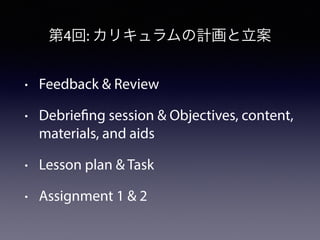 第4回: カリキュラムの計画と立案 
• Feedback & Review 
• Debriefing session & Objectives, content, 
materials, and aids 
• Lesson plan & ...