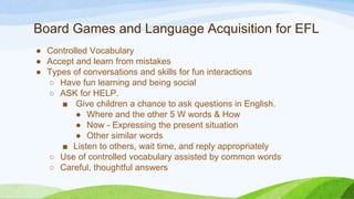 Board Games and Language Acquisition for EFL
● Controlled Vocabulary
● Accept and learn from mistakes
● Types of conversations and skills for fun interactions
○ Have fun learning and being social
○ ASK for HELP.
■ Give children a chance to ask questions in English.
● Where and the other 5 W words & How
● Now - Expressing the present situation
● Other similar words
■ Listen to others, wait time, and reply appropriately
○ Use of controlled vocabulary assisted by common words
○ Careful, thoughtful answers
 