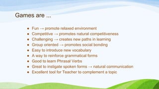 Games are ...
● Fun → promote relaxed environment
● Competitive → promotes natural competitiveness
● Challenging → creates new paths in learning
● Group oriented → promotes social bonding
● Easy to introduce new vocabulary
● A way to reinforce grammatical forms
● Good to learn Phrasal Verbs
● Great to instigate spoken forms → natural communication
● Excellent tool for Teacher to complement a topic
 