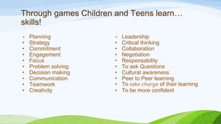 Through games Children and Teens learn…
skills!
• Planning
• Strategy
• Commitment
• Engagement
• Focus
• Problem solving
• Decision making
• Communication
• Teamwork
• Creativity
• Leadership
• Critical thinking
• Collaboration
• Negotiation
• Responsability
• To ask Questions
• Cultural awareness
• Peer to Peer learning
• To take charge of their learning
• To be more confident
 