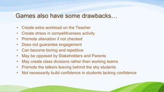 Games also have some drawbacks…
• Create extra workload on the Teacher
• Create stress in competitiveness activity
• Promote alienation if not checked
• Does not guarantee engagement
• Can become boring and repetitive
• May be opposed by Stakeholders and Parents
• May create class divisions rather than working teams
• Promote the talkers leaving behind the shy students
• Not necessarily build confidence in students lacking confidence
 