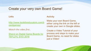 Create your very own Board Game!
Links
http://www.toolsforeducators.com/b
oardgames/
Watch the video first…
Sheryl on Digital Game Boards for
TEFL2YL EVO 2018
Activity
Make your own Board Game,
either using the link on the left or
create your own in Google slides.
Create a Video Tutorial of your
process and steps to make your
Board Game, no need for slides
just a Video!
 