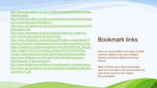 Bookmark links
http://www.education.vic.gov.au/about/research/Pages/techga
melearn.aspx
http://www.education.vic.gov.au/school/teachers/support/Page
s/innovatehere.aspx?Redirect=1
http://www.education.vic.gov.au/Documents/about/research/fin
dingsreport.pdf
http://www.newmedia.org/game-based-learning--what-it-is-
why-it-works-and-where-its-going.html
http://www.slideshare.net/autnes/gamification-vsgamebased-
learning-theories-methods-and-controversies-by-sherry-jones
https://pixelearning.files.wordpress.com/2012/08/final_info.jpg
https://ed655-2012.community.uaf.edu/2012/10/05/article-
review-3-learning-theory-and-game-based-learning-owen/
http://www.slideshare.net/NivesTorresi/efl-talks-answers-
board-games-in-the-classroom
http://www.slideshare.net/NivesTorresi/making-a-board-game
http://www.games-ed.co.uk/resources/Games-Based-Situated-
Learning-v1.pdf
Here we have added some links to Web
content related to the use of Board
Games and Game Based Learning
theory.
Most of these have been personally
read and included in this presentation as
part of the research for related
documentation.
 