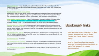 Bookmark links
What is Inteligence? a copy of a talk given by Daniel Dennett called What is Intelligence?, The
Darwin College Lectures, ed. Jean Khalfa, Cambridge, Cambridge Univ. Press. 1994 Website cited
on January 23, 2018.
Benefits of bilingualism for young children
a discussion - how and how well do young children learn two languages affects how much they may
gain from this process. The truly bilingual young child develops greatly from the helpful benefits of
their knowledge of two languages. (CLIL is an example of ways to develop this bilingualism)
What Reading Does for the Mind Lack of exposure and practice on the part of the less-skilled
reader delays the development of automaticity and speed at the word recognition level. This
correlates well with a child’s first language acquisition, as well as second language acquisition
Scientist in the Crib - The Book a brief discussion and recommendation from other developmental
scientists. You may love this book so much that you want to order it. There is a link to Amazon, but
you can always ask your local bookstore to order it. There are also second hand bookstores that sell
wonderful copies of the book.
Scientist in the Crib - A review that explicitly provides some information about learning language and
how the young child’s brain works as the child grows. Why adults can't hear certain sounds, but they
could discriminate them as children.
Scientist in the Crib - an excerpt
The Gardener and the Carpenter Parents and caregivers can learn from current scientific research
that shows more productive development comes when we are gardeners, not carpenters. Amazing
research.
The Gardener and the Carpenter - the book It’s newer (2016) and can usually be ordered by your
local bookstore.
Here we have added some links to Web
content related to the use of Board
Games and Game Based Learning
theory.
Most of these have been personally
read and included in this presentation as
part of the research for related
documentation.
 
