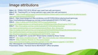 Image attributions
Slide 1, 23 - TESOL EVO 2018 official Logo (used here with permission)
Slide 2, 23 - Teaching EFL to Young Learners Logo (used here with permission)
Slide 4 - https://media.gettyimages.com/photos/afghan-children-play-a-ludo-board-game-its-playing-board-
seen-adorned-picture-id185023212
Slide 5 - https://psychologymum.files.wordpress.com/2015/09/children-playing-board-game.jpg
https://manhattanpsychologygroup.com/wp-content/uploads/2016/01/17415972_l.jpg
Slide 6 - https://i.ytimg.com/vi/LWVBsETWPCo/maxresdefault.jpg
https://cdn.images.express.co.uk/img/dynamic/130/590x/secondary/Board-game-741917.jpg
Slide 7 - http://myroyalrae.com/wp-content/uploads/2014/04/writing-board.jpg
http://www.quickbrownbox.com.au/images/products/Stock_Box_Group.png
https://s-media-cache-ak0.pinimg.com/originals/ed/05/03/ed050342a304ae43fb344446cb8f5c79.jpg
http://stuffyoudontwant.com/wp-content/uploads/2012/01/crayons.jpg
http://thumbs3.ebaystatic.com/d/l225/pict/201487015478_1.jpg
Slide 14, 15 - English EFL course 2017 Board Game created by Nives Torresi
Slide 17 - http://www.virtualdiceroll.com/ and http://www.shodor.org/~rebeccat/diceLogo.png
Slide 19 - Wiley Publisher Website for The Science Quest
https://www.barnesandnoble.com/w/the-scientist-in-the-crib-alison-m-gopnik/1110778479
http://alisongopnik.com/TheGardenerAndTheCarpenter.htm
Presentation Slides - Rainbow theme MICROSOFT Office templates
 