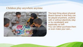 Children play anywhere anytime
The best thing about physical
Board Games is that they can
be played anywhere, anytime
with or without electricity (day
or by candlelight) and
especially no wifi!
You can either purchase them
or even make your own...
 