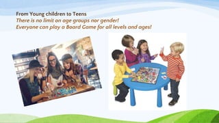 From Young children to Teens
There is no limit on age groups nor gender!
Everyone can play a Board Game for all levels and ages!
 