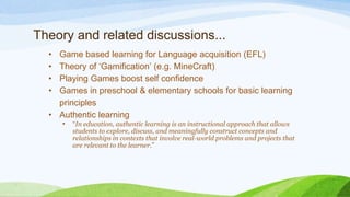 Theory and related discussions...
• Game based learning for Language acquisition (EFL)
• Theory of ‘Gamification’ (e.g. MineCraft)
• Playing Games boost self confidence
• Games in preschool & elementary schools for basic learning
principles
• Authentic learning
• “In education, authentic learning is an instructional approach that allows
students to explore, discuss, and meaningfully construct concepts and
relationships in contexts that involve real-world problems and projects that
are relevant to the learner.”
 