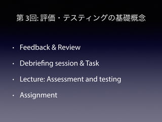 第 3回: 評価・テスティングの基礎概念 
• Feedback & Review 
• Debriefing session & Task 
• Lecture: Assessment and testing 
• Assignment 
 