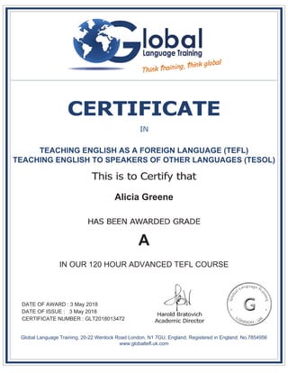 TEACHING ENGLISH AS A FOREIGN LANGUAGE (TEFL)
TEACHING ENGLISH TO SPEAKERS OF OTHER LANGUAGES (TESOL)
Alicia Greene
A
IN OUR 120 HOUR ADVANCED TEFL COURSE
DATE OF AWARD : 3 May 2018
DATE OF ISSUE : 3 May 2018
CERTIFICATE NUMBER : GLT2018013472
Global Language Training, 20-22 Wenlock Road London, N1 7GU, England. Registered in England: No.7854956
www.globaltefl.uk.com
 