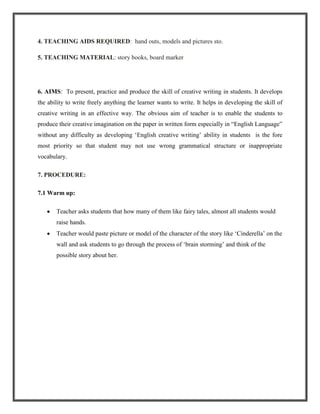 4. TEACHING AIDS REQUIRED: hand outs, models and pictures sto.

5. TEACHING MATERIAL: story books, board marker




6. AIMS: To present, practice and produce the skill of creative writing in students. It develops
the ability to write freely anything the learner wants to write. It helps in developing the skill of
creative writing in an effective way. The obvious aim of teacher is to enable the students to
produce their creative imagination on the paper in written form especially in “English Language”
without any difficulty as developing „English creative writing‟ ability in students is the fore
most priority so that student may not use wrong grammatical structure or inappropriate
vocabulary.

7. PROCEDURE:

7.1 Warm up:

       Teacher asks students that how many of them like fairy tales, almost all students would
       raise hands.
       Teacher would paste picture or model of the character of the story like „Cinderella‟ on the
       wall and ask students to go through the process of „brain storming‟ and think of the
       possible story about her.
 