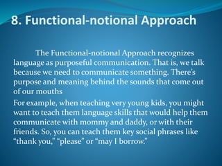 8. Functional-notional Approach
The Functional-notional Approach recognizes
language as purposeful communication. That is, we talk
because we need to communicate something. There’s
purpose and meaning behind the sounds that come out
of our mouths
For example, when teaching very young kids, you might
want to teach them language skills that would help them
communicate with mommy and daddy, or with their
friends. So, you can teach them key social phrases like
“thank you,” “please” or “may I borrow.”
 