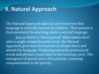 9. Natural Approach
The Natural Approach takes its cues from how first
language is naturally learned by children. That process is
then simulated for teaching adults a second language.
Just as there’s a “silent period” when babies don’t
utter a single comprehensible word, the Natural
Approach gives time for learners to simply listen and
absorb the language. Producing correctly pronounced
words and phrases comes later in the learning curve. The
emergence of speech isn’t a first priority. Listening
comprehension is the priority.
 