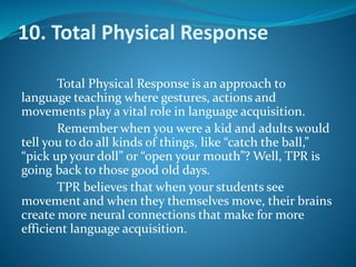 10. Total Physical Response
Total Physical Response is an approach to
language teaching where gestures, actions and
movements play a vital role in language acquisition.
Remember when you were a kid and adults would
tell you to do all kinds of things, like “catch the ball,”
“pick up your doll” or “open your mouth”? Well, TPR is
going back to those good old days.
TPR believes that when your students see
movement and when they themselves move, their brains
create more neural connections that make for more
efficient language acquisition.
 