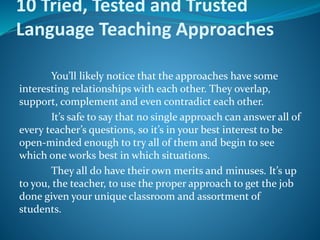 10 Tried, Tested and Trusted
Language Teaching Approaches
You’ll likely notice that the approaches have some
interesting relationships with each other. They overlap,
support, complement and even contradict each other.
It’s safe to say that no single approach can answer all of
every teacher’s questions, so it’s in your best interest to be
open-minded enough to try all of them and begin to see
which one works best in which situations.
They all do have their own merits and minuses. It’s up
to you, the teacher, to use the proper approach to get the job
done given your unique classroom and assortment of
students.
 