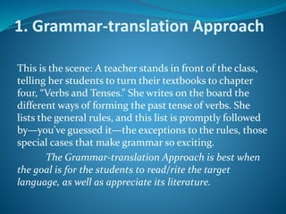 1. Grammar-translation Approach
This is the scene: A teacher stands in front of the class,
telling her students to turn their textbooks to chapter
four, “Verbs and Tenses.” She writes on the board the
different ways of forming the past tense of verbs. She
lists the general rules, and this list is promptly followed
by—you’ve guessed it—the exceptions to the rules, those
special cases that make grammar so exciting.
The Grammar-translation Approach is best when
the goal is for the students to read/rite the target
language, as well as appreciate its literature.
 