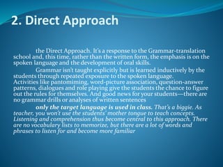 2. Direct Approach
the Direct Approach. It’s a response to the Grammar-translation
school and, this time, rather than the written form, the emphasis is on the
spoken language and the development of oral skills.
Grammar isn’t taught explicitly but is learned inductively by the
students through repeated exposure to the spoken language.
Activities like pantomiming, word-picture association, question-answer
patterns, dialogues and role playing give the students the chance to figure
out the rules for themselves. And good news for your students—there are
no grammar drills or analyses of written sentences
only the target language is used in class. That’s a biggie. As
teacher, you won’t use the students’ mother tongue to teach concepts.
Listening and comprehension thus become central to this approach. There
are no vocabulary lists to memorize, but there are a lot of words and
phrases to listen for and become more familiar
 