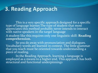 3. Reading Approach
This is a very specific approach designed for a specific
type of language learner.The type of student that most
appreciates this method probably never intends to interact
with native speakers in the target language
A student like this requires only one linguistic skill: Reading
comprehension.
So you do away with pronunciation and dialogues.
Vocabulary words are learned in context. The little grammar
that you teach must be oriented towards understanding a
piece of reading.
In the Reading Approach, learning a language is
employed as a means to a higher end. This approach has both
structural and functional underpinnings
 