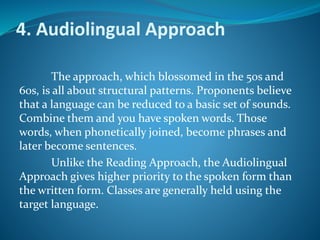 4. Audiolingual Approach
The approach, which blossomed in the 50s and
60s, is all about structural patterns. Proponents believe
that a language can be reduced to a basic set of sounds.
Combine them and you have spoken words. Those
words, when phonetically joined, become phrases and
later become sentences.
Unlike the Reading Approach, the Audiolingual
Approach gives higher priority to the spoken form than
the written form. Classes are generally held using the
target language.
 