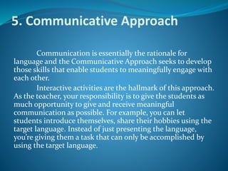 5. Communicative Approach
Communication is essentially the rationale for
language and the Communicative Approach seeks to develop
those skills that enable students to meaningfully engage with
each other.
Interactive activities are the hallmark of this approach.
As the teacher, your responsibility is to give the students as
much opportunity to give and receive meaningful
communication as possible. For example, you can let
students introduce themselves, share their hobbies using the
target language. Instead of just presenting the language,
you’re giving them a task that can only be accomplished by
using the target language.
 