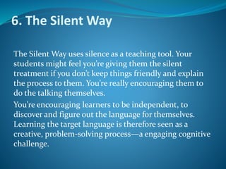 6. The Silent Way
The Silent Way uses silence as a teaching tool. Your
students might feel you’re giving them the silent
treatment if you don’t keep things friendly and explain
the process to them. You’re really encouraging them to
do the talking themselves.
You’re encouraging learners to be independent, to
discover and figure out the language for themselves.
Learning the target language is therefore seen as a
creative, problem-solving process—a engaging cognitive
challenge.
 