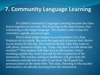 7. Community Language Learning
It’s called Community Language Learning because the class
learns together as one unit. Not listening to the same lecture, but
interacting in the target language. The teacher’s role is that of a
counselor, a guide, an encourager.
Here’s what might happen in an innovative CLL class:
Students sit in a circle. Because the approach is learner-led, there’s
no set lesson for the day. The students decide what they want to
talk about. Someone might say, “Guys, why don’t we talk about the
weather?” That student will then turn to the teacher (who’s
standing outside the circle) and ask for the translation of his
statement. The teacher, acting as facilitator, will give him the
translation and ask him to utter it out loud. She’ll guide his
pronunciation at the same time. The class, listening to the teacher
and student, are already learning from the interaction.
 