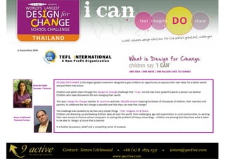 In Association With




                                                                                                              ONE IDEA | ONE WEEK | ONE BILLION LIVES TO CHANGE



                                        DESIGN FOR CHANGE is the largest global movement designed to give children an opportunity to express their own ideas for a better world
                   Kiran Bir Sethi      and put them into action.
                   Founder / Director
                                        Children and adults learn through the Design for Change Challenge that “I Can” are the two most powerful words a person can believe.
                                        Children who have discovered this are changing their world.

                                        This year, Design for Change reaches 33 countries and over 300,000 schools inspiring hundreds of thousands of children, their teachers and
                                        parents, to celebrate the fact change is possible and that they can lead that change!

                                        The challenge asks students to do four very simple things : Feel, Imagine, Do & Share.
                                        Children are dreaming up and leading brilliant ideas all over the world, from challenging age-old superstitions in rural communities, to earning
Bruce Veldhuisen                        their own money to finance school computers to solving the problem of heavy school bags – children are proving that they have what it takes
Thailand Partner                        to be able to ‘design’ a future that is desired.

                                        It is fuelled by passion, belief and a compelling sense of purpose.
 