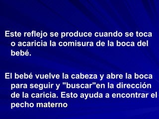 Este reflejo se produce cuando se toca
 o acaricia la comisura de la boca del
 bebé.

El bebé vuelve la cabeza y abre la boca
 para seguir y "buscar"en la dirección
 de la caricia. Esto ayuda a encontrar el
 pecho materno
 