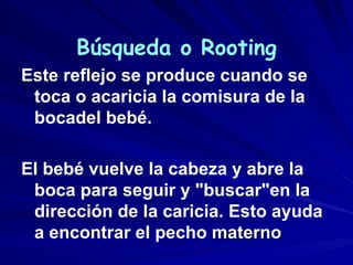 Búsqueda o Rooting
Este reflejo se produce cuando se
 toca o acaricia la comisura de la
 bocadel bebé.

El bebé vuelve la cabeza y abre la
 boca para seguir y "buscar"en la
 dirección de la caricia. Esto ayuda
 a encontrar el pecho materno
 