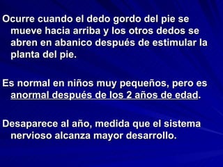 Ocurre cuando el dedo gordo del pie se
 mueve hacia arriba y los otros dedos se
 abren en abanico después de estimular la
 planta del pie.

Es normal en niños muy pequeños, pero es
 anormal después de los 2 años de edad.

Desaparece al año, medida que el sistema
 nervioso alcanza mayor desarrollo.
 