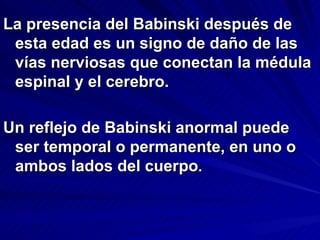 La presencia del Babinski después de
 esta edad es un signo de daño de las
 vías nerviosas que conectan la médula
 espinal y el cerebro.

Un reflejo de Babinski anormal puede
 ser temporal o permanente, en uno o
 ambos lados del cuerpo.
 