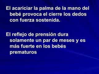 El acariciar la palma de la mano del
 bebé provoca el cierre los dedos
 con fuerza sostenida.

El reflejo de prensión dura
 solamente un par de meses y es
 más fuerte en los bebés
 prematuros
 