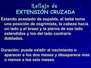 Reflejo de
       EXTENSIÓN CRUZADA
Estando acostado de espalda, el bebé toma
 una posición de esgrimista, la cabeza hacia
 un lado y el brazo y la pierna de ese lado
 extendidos y los del lado contrario
 doblados.

Duración: puede existir al nacimiento o
 aparecer a los dos meses y desaparece mas
 o menos a los seis meses.
 